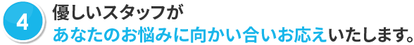 優しいスタッフがあなたのお悩みに向かい合いお応えいたします。