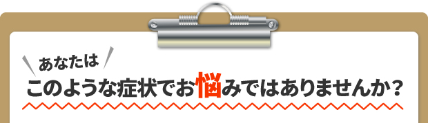 あなたはこのような症状でお悩みではありませんか?